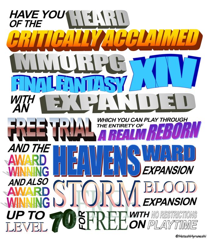 Have you heard of the critically acclaimed MMORPG Final Fantasy XIV? With an expanded free trial which you can play through the entirety of A Realm Reborn and the award-winning Heavensward expansion and also award-winning Stormblood expansion up to level 70 for free with no restrictions on playtime.